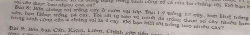 tôi cầu được bao nhiêu con cá? 
lộc từ từ dùng bằng trung bình cộng số cá của ba chúng tôi. Đổ ban h 
Bài 8: Bốn chúng tôi trống cây ở vườn vật lớp. Bạn Lý trồng 12 cây, bạn Huệ trồng 
cây, bạn Hồng trồng 14 cây. Tôi rất tự hào về mình đã trồng dược số cây nhiều hơn 
trung bình cộng của 4 chúng tôi là 4 cây. Đố bạn biết tôi trống bao nhiêu cây? 
Bài 9: Bốn bạn Cần, Kiệm, Liêm, Chính góp tiên mu