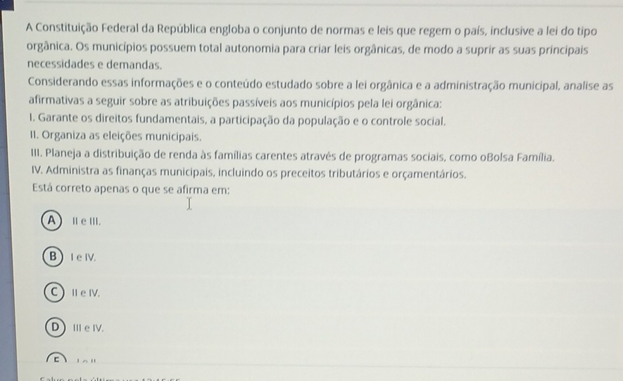 A Constituição Federal da República engloba o conjunto de normas e leis que regem o país, inclusive a lei do tipo
orgânica. Os municípios possuem total autonomia para criar leis orgânicas, de modo a suprir as suas principais
necessidades e demandas.
Considerando essas informações e o conteúdo estudado sobre a lei orgânica e a administração municipal, analise as
afirmativas a seguir sobre as atribuições passíveis aos municípios pela lei orgânica:
I. Garante os direitos fundamentais, a participação da população e o controle social.
II. Organiza as eleições municipais.
III. Planeja a distribuição de renda às famílias carentes através de programas sociais, como oBolsa Família.
IV. Administra as finanças municipais, incluindo os preceitos tributários e orçamentários.
Está correto apenas o que se afirma em:
AⅡeⅢ.
B  I e IV.
CⅡeⅣ.
DⅢe Ⅳ.
C l a '