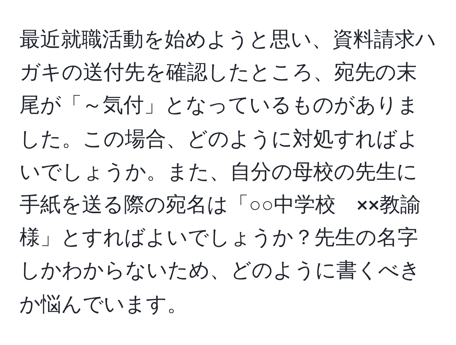 最近就職活動を始めようと思い、資料請求ハガキの送付先を確認したところ、宛先の末尾が「～気付」となっているものがありました。この場合、どのように対処すればよいでしょうか。また、自分の母校の先生に手紙を送る際の宛名は「○○中学校　××教諭　様」とすればよいでしょうか？先生の名字しかわからないため、どのように書くべきか悩んでいます。