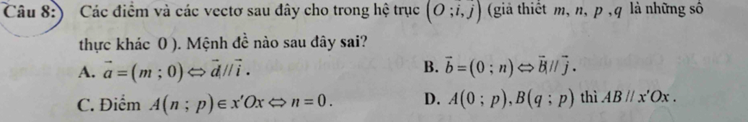 ) Các điểm và các vectơ sau đây cho trong hệ trục (O;i,j) (giả thiết m, n, p , q là những số
thực khác 0 ). Mệnh đề nào sau đây sai?
B.
A. vector a=(m;0)Longleftrightarrow vector d//vector i. vector b=(0;n)Longleftrightarrow vector bparallel vector j.
D.
C. Điểm A(n;p)∈ x'OxLongleftrightarrow n=0. A(0;p), B(q;p) thì ABparallel x'Ox.