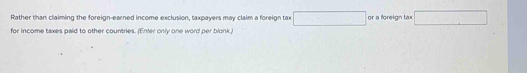 Rather than claiming the foreign-earned income exclusion, taxpayers may claim a foreign tax □. or a foreign tax overline □ 
for income taxes paid to other countries. (Enter only one word per blank.)