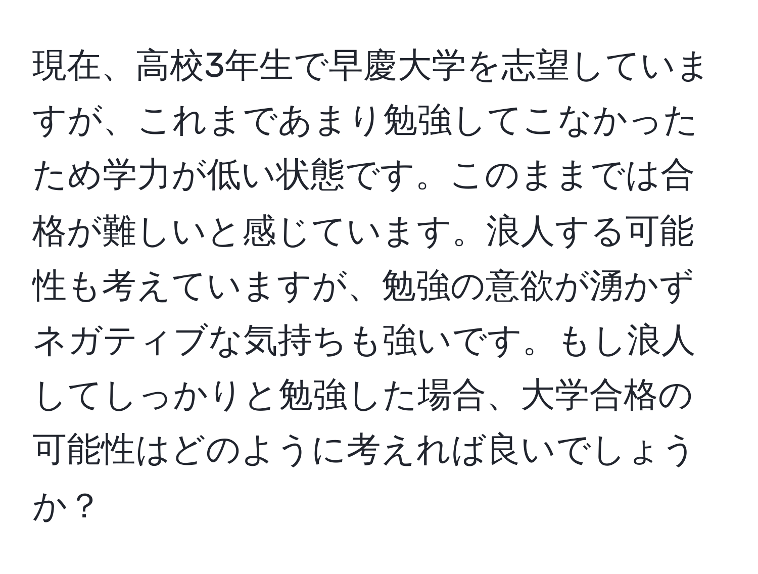 現在、高校3年生で早慶大学を志望していますが、これまであまり勉強してこなかったため学力が低い状態です。このままでは合格が難しいと感じています。浪人する可能性も考えていますが、勉強の意欲が湧かずネガティブな気持ちも強いです。もし浪人してしっかりと勉強した場合、大学合格の可能性はどのように考えれば良いでしょうか？