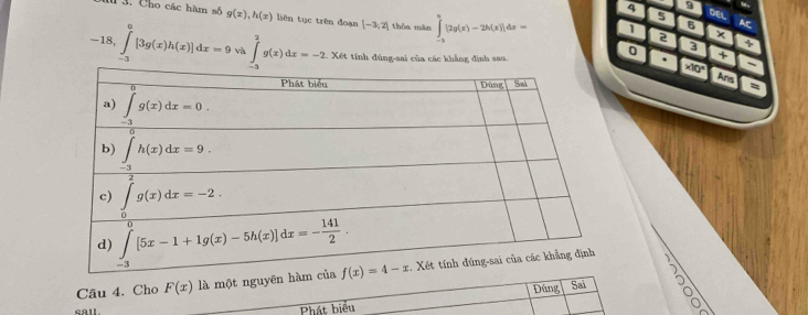 “
5
4 9 DEL AC
1 3. Cho các hàm số g(x),h(x) liên tục trên đoạn [-3,2] thòa màn ∈tlimits _(-3)^0[2g(x)-2h(x)]dx= 1 2 ×
6
0 a
-18,∈tlimits _(-3)^0[3g(x)h(x)]dx=9 và ∈tlimits _(-3)^2g(x)dx=-2 Xét tính đúng-sai của các khẳng định sau. . * 10° a
+
Ans
:
Cầu 4. Cho F(x)1 à một nguyên
Đúng Sai
call. Phát biểu