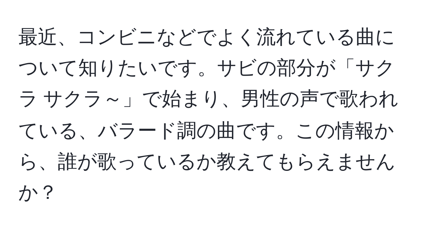 最近、コンビニなどでよく流れている曲について知りたいです。サビの部分が「サクラ サクラ～」で始まり、男性の声で歌われている、バラード調の曲です。この情報から、誰が歌っているか教えてもらえませんか？