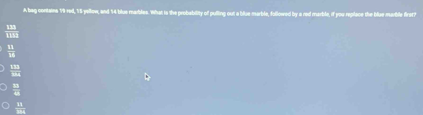 A bag contains 19 red, 15 yellow, and 14 blue marbles. What is the probability of pulling out a blue marble, followed by a red marble, if you replace the blue marble first?
 133/1152 
 11/16 
 133/384 
 33/48 
 11/384 