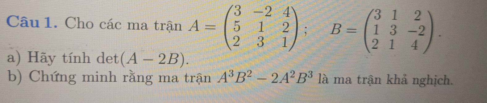 Cho các ma trận A=beginpmatrix 3&-2&4 5&1&2 2&3&1endpmatrix; B=beginpmatrix 3&1&2 1&3&-2 2&1&4endpmatrix. 
a) Hãy tính det (A-2B). 
b) Chứng minh rằng ma trận A^3B^2-2A^2B^3 là ma trận khả nghịch.