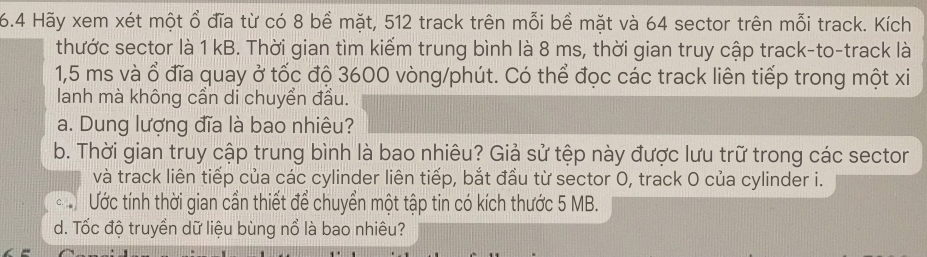 6.4 Hãy xem xét một ổ đĩa từ có 8 bề mặt, 512 track trên mỗi bề mặt và 64 sector trên mỗi track. Kích 
thước sector là 1 kB. Thời gian tìm kiểm trung bình là 8 ms, thời gian truy cập track-to-track là
1,5 ms và ổ đĩa quay ở tốc độ 3600 vòng/phút. Có thể đọc các track liên tiếp trong một xi 
lanh mà không cần di chuyển đầu. 
a. Dung lượng đĩa là bao nhiêu? 
b. Thời gian truy cập trung bình là bao nhiêu? Giả sử tệp này được lưu trữ trong các sector 
và track liên tiếp của các cylinder liên tiếp, bắt đầu từ sector 0, track O của cylinder i. 
c. Ước tính thời gian cần thiết để chuyển một tập tin có kích thước 5 MB. 
d. Tốc độ truyền dữ liệu bùng nổ là bao nhiêu?