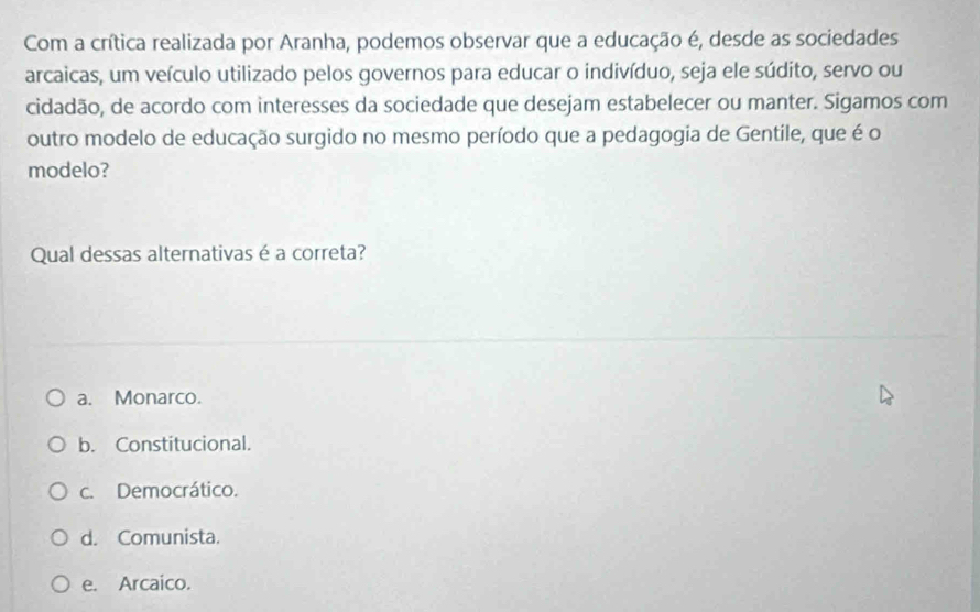 Com a crítica realizada por Aranha, podemos observar que a educação é, desde as sociedades
arcaicas, um veículo utilizado pelos governos para educar o indivíduo, seja ele súdito, servo ou
cidadão, de acordo com interesses da sociedade que desejam estabelecer ou manter. Sigamos com
outro modelo de educação surgido no mesmo período que a pedagogia de Gentile, que é o
modelo?
Qual dessas alternativas é a correta?
a. Monarco.
b. Constitucional.
c. Democrático.
d. Comunista.
e. Arcaico.