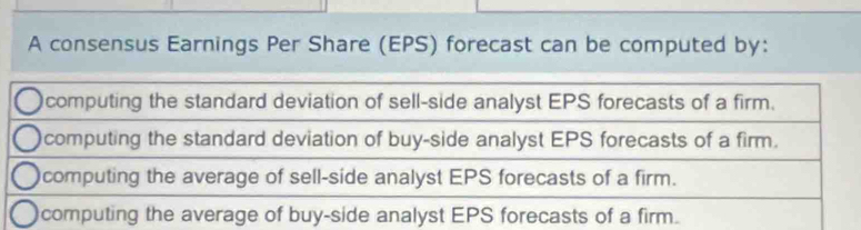 A consensus Earnings Per Share (EPS) forecast can be computed by:
computing the standard deviation of sell-side analyst EPS forecasts of a firm.
computing the standard deviation of buy-side analyst EPS forecasts of a firm.
computing the average of sell-side analyst EPS forecasts of a firm.
computing the average of buy-side analyst EPS forecasts of a firm.