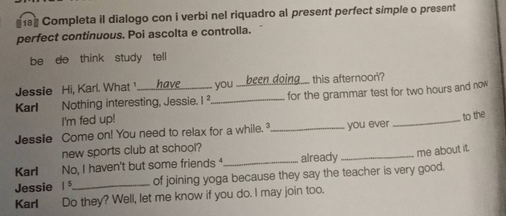 Completa il dialogo con i verbi nel riquadro al present perfect simple o present 
perfect continuous. Poi ascolta e controlla. 
be do think study tell 
Jessie Hi, Karl. What 1_ have you .....been..doing..... this afternoon? 
for the grammar test for two hours and now 
Karl Nothing interesting, Jessie. |^2 _ 
I'm fed up! 
_to the 
Jessie Come on! You need to relax for a while. _you ever 
new sports club at school? 
Karl No, I haven't but some friends ⁴_ 
already_ 
me about it. 
Jessie |^5 _ of joining yoga because they say the teacher is very good. 
Karl Do they? Well, let me know if you do. I may join too.