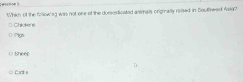 Which of the following was not one of the domesticated animals originally raised in Southwest Asia?
Chickens
Pigs
Sheep
Cattle