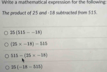 Write a mathematical expression for the following:
The product of 25 and -18 subtracted from 515.
25(515--18)
(25* -18)-515
515-(25* -18)
25(-18-515)