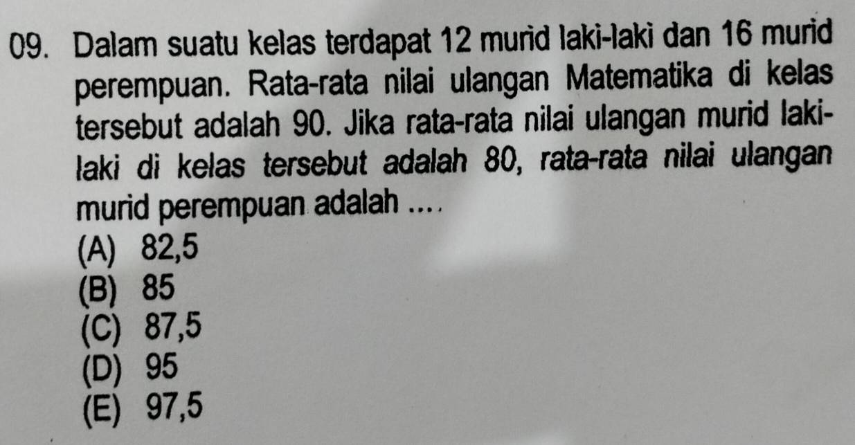 Dalam suatu kelas terdapat 12 murid laki-laki dan 16 murid
perempuan. Rata-rata nilai ulangan Matematika di kelas
tersebut adalah 90. Jika rata-rata nilai ulangan murid laki-
laki di kelas tersebut adalah 80, rata-rata nilai ulangan
murid perempuan adalah ....
(A) 82,5
(B) 85
(C) 87,5
(D) 95
(E) 97,5