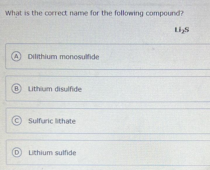 What is the correct name for the following compound?
Li_2S
A Dilithium monosulfide
B Lithium disulfide
Sulfuric lithate
Lithium sulfide