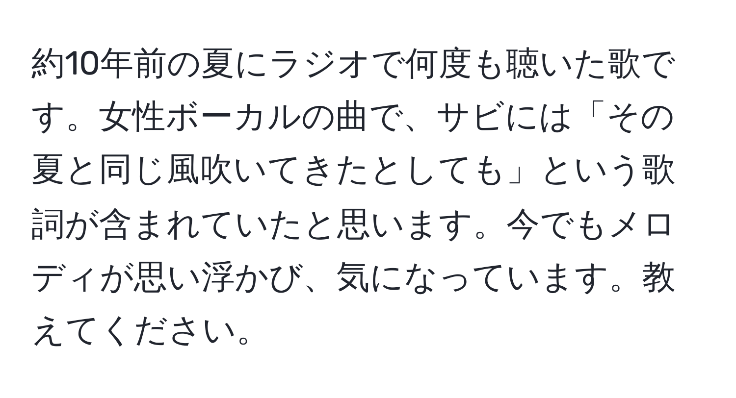 約10年前の夏にラジオで何度も聴いた歌です。女性ボーカルの曲で、サビには「その夏と同じ風吹いてきたとしても」という歌詞が含まれていたと思います。今でもメロディが思い浮かび、気になっています。教えてください。