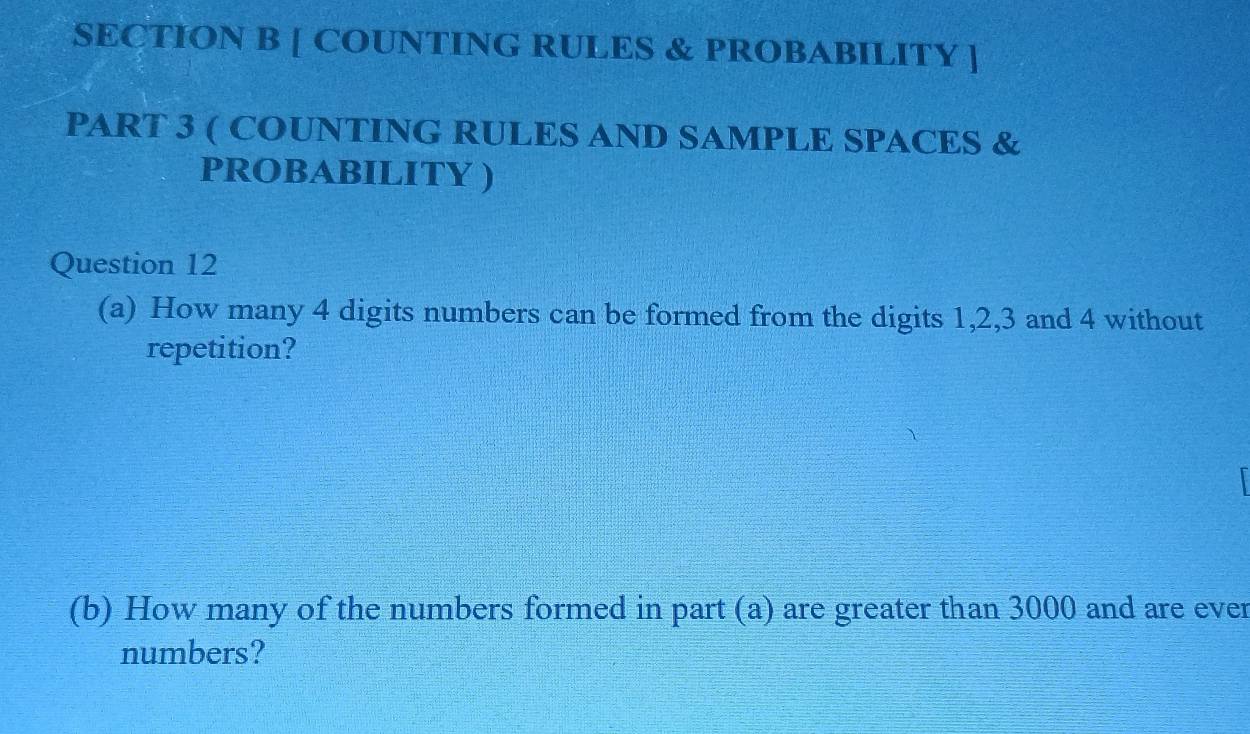 [ COUNTING RULES & PROBABILITY ] 
PART 3 ( COUNTING RULES AND SAMPLE SPACES & 
PROBABILITY ) 
Question 12 
(a) How many 4 digits numbers can be formed from the digits 1, 2, 3 and 4 without 
repetition? 
(b) How many of the numbers formed in part (a) are greater than 3000 and are ever 
numbers?