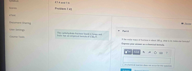 Sy labus <7.4 and 7.5
Scores
Problem 7.41
eText
Document Sharing
Review
Part A
User Settings The carbohydrate fructose found in honey and
fruits has an empirical formula of
Course Tools CH_2O If the molar mass of fructose is about 180 g. what is its molecular formula?
Express your answer as a chemical formula.
C AΣφ ?
□ A chemical reaction does not occur for this question.