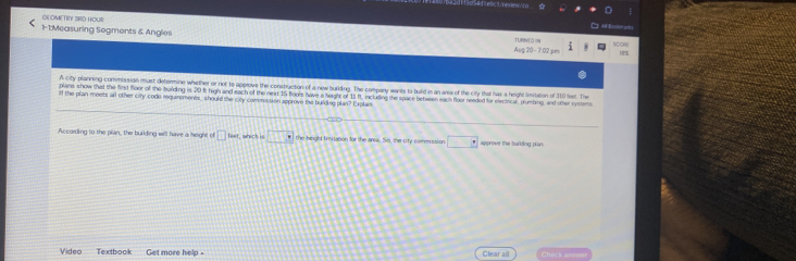 GI OMETRY SRD HOUR 
A Bonita ah ) 
1-1:Measuring Sogments & Angles Aug 20- 7:02 pn 
TURNEO IN 
A city planning commission must determine whether or not to approve the construction of a new burlding. The compary wants to build in an ams of the city that has a height Simiasion of 310 leet. The 
plans show that the first floor of the building is 20 t; high and each of the next 15 flooes have a heigh of 15 ft, includine the space between each floor needed for electrical, pumbing, and ther sstens 
ll the plan meets all other city code requirements, should the city commission approve the bulding plan? Explais 
According to the pian, the building will have a height of □ NM , which is □° the height fmitation for the area. So, the city commssion □ Werove the burkdng dn 
Video Textbook Get more help . Clear all