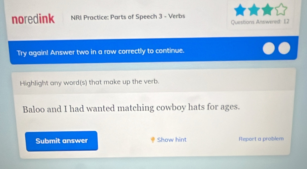 noredink NRI Practice: Parts of Speech 3 - Verbs 
Questions Answered: 12 
Try again! Answer two in a row correctly to continue. 
Highlight any word(s) that make up the verb. 
Baloo and I had wanted matching cowboy hats for ages. 
Submit answer Show hint Report a problem