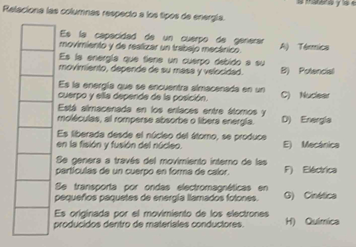 la matera y la e
Relaciona las columnas respecto a los tipos de energía.
Es la capacídad de un cuerpo de generar
movimiento y de realizar un trabajo mecánico. A) Térmica
Es la energía que tiene un cuerpo debido a su
movimiento, depende de su masa y velocidad. B) Potencial
Es la energía que se encuentra almacenada en un
cuerpo y ella depende de la posición. C) Nuclear
Está almacenada en los enlaces entre átomos y
moléculas, al romperse absorbe o libera energia. D) Energía
Es liberada desde el núcleo del átomo, se produce
en la fisión y fusión del núcleo. E) Mecánica
Se genera a través del movimiento interno de las
partículas de un cuerpo en forma de calor. F) Eléctrica
Se transporta por ondas electromagnéticas en
pequeños paquetes de energía llamados fotones. G) Cinética
Es originada por el movimiento de los electrones
producidos dentro de materíales conductores. H) Química