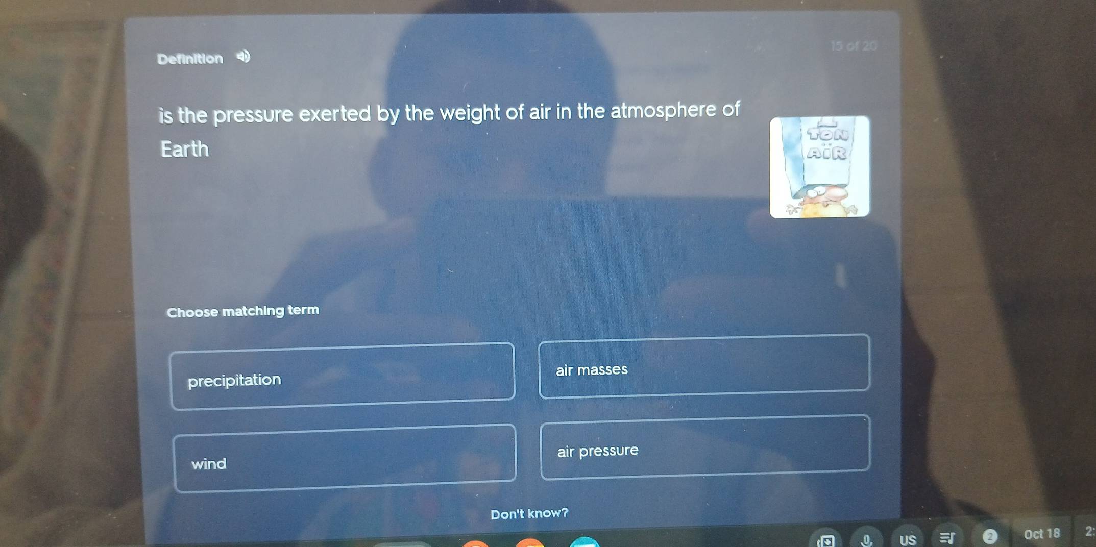 of 20
Definition 4)
is the pressure exerted by the weight of air in the atmosphere of
TON
Earth AiR
Choose matching term
precipitation air masses
wind air pressure
Don't know?
US
Oct 18 2