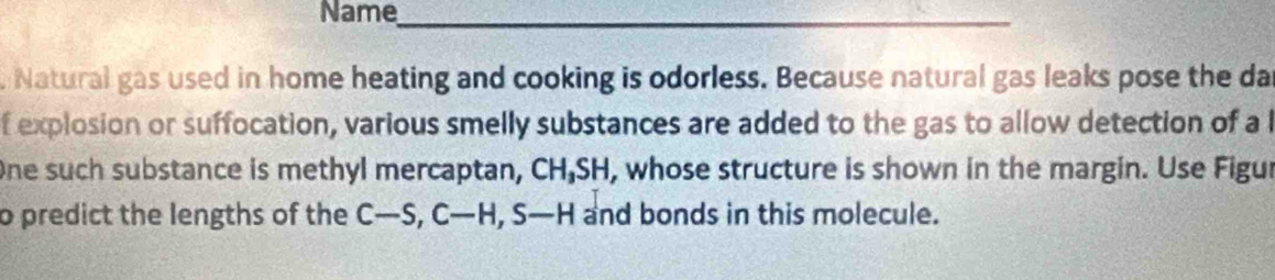 Name 
_ 
. Natural gas used in home heating and cooking is odorless. Because natural gas leaks pose the da 
f explosion or suffocation, various smelly substances are added to the gas to allow detection of a l 
One such substance is methyl mercaptan, CH_3S SH, whose structure is shown in the margin. Use Figur 
o predict the lengths of the C-S, C-H, S-H and bonds in this molecule.