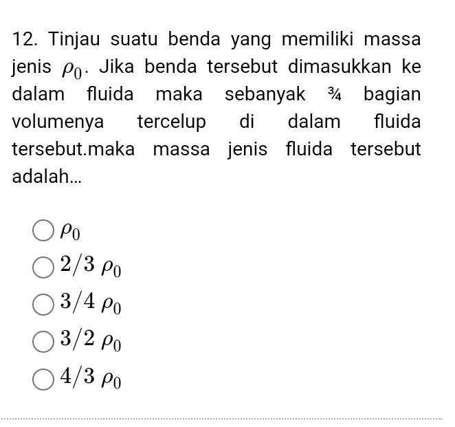 Tinjau suatu benda yang memiliki massa
jenis rho _0. Jika benda tersebut dimasukkan ke
dalam fluida maka sebanyak ¾ bagian
volumenya tercelup di dalam fluida
tersebut.maka massa jenis fluida tersebut
adalah...
Po
2/3 ρo
3/4 ρo
3/2 Po
4/3 ρo