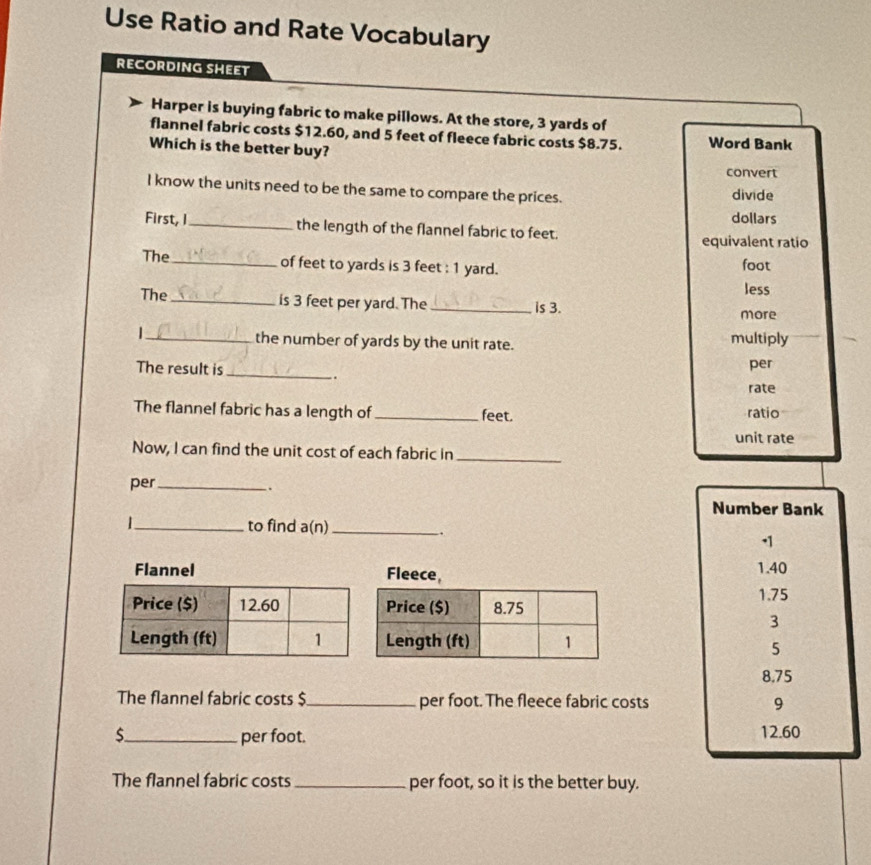 Use Ratio and Rate Vocabulary 
RECORDING SHEET 
Harper is buying fabric to make pillows. At the store, 3 yards of 
flannel fabric costs $12.60, and 5 feet of fleece fabric costs $8.75. Word Bank 
Which is the better buy? 
convert 
I know the units need to be the same to compare the prices. divide 
dollars 
First, I_ the length of the flannel fabric to feet. 
equivalent ratio 
The_ of feet to yards is 3 feet : 1 yard. foot
less 
The _is 3 feet per yard. The_ is 3. 
more 
_the number of yards by the unit rate. multiply 
The result is_ per 
. 
rate 
The flannel fabric has a length of _feet. ratio 
unit rate 
Now, I can find the unit cost of each fabric in_ 
per_ 
. 
Number Bank 
|_ to find a(n)_ 
. 
. 1
1.40
1.75
3
5
8.75
The flannel fabric costs $_  per foot. The fleece fabric costs 9
S_  per foot. 12.60
The flannel fabric costs_ per foot, so it is the better buy.