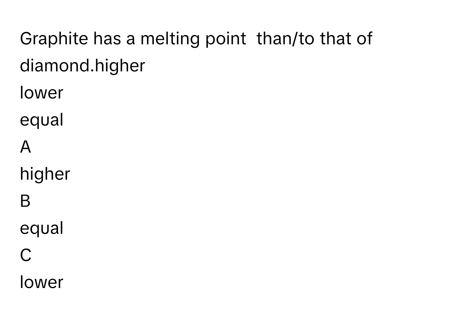 Graphite has a melting point  than/to that of diamond.higher
lower
equal

A  
higher 


B  
equal 


C  
lower