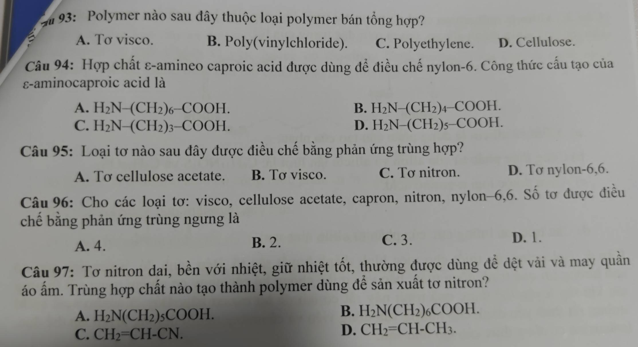 # 93: Polymer nào sau đây thuộc loại polymer bán tổng hợp?
A. Tơ visco. B. Poly(vinylchloride). C. Polyethylene. D. Cellulose.
Câu 94: Hợp chất ε-amineo caproic acid được dùng để điều chế nylon-6. Công thức cấu tạo của
ε-aminocaproic acid là
A. H_2N-(CH_2)_6-COOH. B. H_2N-(CH_2)_4-COOH.
C. H_2N-(CH_2)_3-COOH. D. H_2N-(CH_2)_5-COOH. 
Câu 95: Loại tơ nào sau đây được điều chế bằng phản ứng trùng hợp?
A. Tơ cellulose acetate. B. Tơ visco. C. Tơ nitron. D. Tơ nylon -6,6.
Câu 96: Cho các loại tơ: visco, cellulose acetate, capron, nitron, nylon -6,6. Số tơ được điều
chế bằng phản ứng trùng ngưng là
A. 4.
B. 2. C. 3.
D. 1.
Câu 97: Tơ nitron dai, bền với nhiệt, giữ nhiệt tốt, thường được dùng để dệt vải và may quần
áo ấm. Trùng hợp chất nào tạo thành polymer dùng để sản xuất tơ nitron?
A. H_2N(CH_2) _5COOH.
B. H_2N(CH_2)_6COOH.
C. CH_2=CH-CN.
D. CH_2=CH-CH_3.