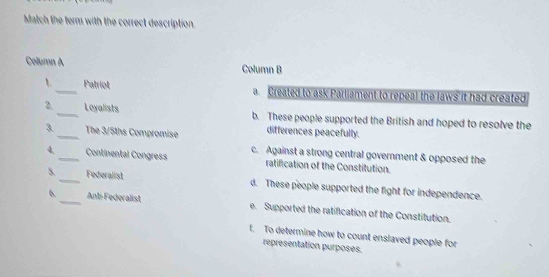 Match the term with the correct description.
Column A
Column B
1 _Patriot a. Created to ask Parliament to repeal the laws it had created
2. _Loyalists b. These people supported the British and hoped to resolve the
3. _The 3/5ths Compromise
differences peacefully.
c. Against a strong central government & opposed the
4 _Continental Congress ratification of the Constitution.
5. __Federalist d. These people supported the fight for independence.
6. Ant-Federalist e. Supported the ratification of the Constitution.
f. To determine how to count enslaved people for
representation purposes