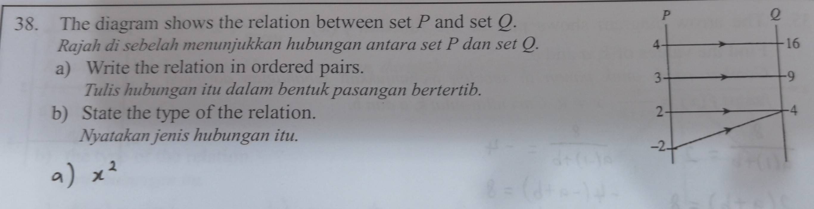 The diagram shows the relation between set P and set Q.
P
Q
Rajah di sebelah menunjukkan hubungan antara set P dan set Q. 4 16
a) Write the relation in ordered pairs.
3
-9
Tulis hubungan itu dalam bentuk pasangan bertertib. 
b) State the type of the relation. 2 -4
Nyatakan jenis hubungan itu.
-2.