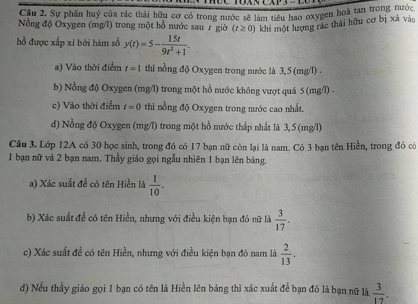 UC TQAN CAp 3 − DU
Câu 2. Sự phân huỷ cửa rác thải hữu cơ có trong nước sẽ làm tiêu hao oxygen hoà tan trong nước.
Nồng độ Oxygen (mg/l) trong một hồ nước sau t giờ (t≥ 0) khi một lượng rác thải hữu cơ bị xả vào
hồ được xấp xỉ bởi hàm số y(t)=5- 15t/9t^2+1 .
a) Vào thời điểm t=1 thì nồng độ Oxygen trong nước là 3,5 (mg/l).
b) Nồng độ Oxygen (mg/l) trong một hồ nước không vượt quá 5 (mg/l).
c) Vào thời điểm t=0 thì nồng độ Oxygen trong nước cao nhất.
d) Nồng độ Oxygen (mg/l) trong một hồ nước thấp nhất là 3,5 (mg/l)
Câu 3. Lớp 12A có 30 học sinh, trong đó có 17 bạn nữ còn lại là nam. Có 3 bạn tên Hiền, trong đó có
1 bạn nữ và 2 bạn nam. Thầy giáo gọi ngẫu nhiên 1 bạn lên bảng.
a) Xác suất để có tên Hiền là  1/10 . 
b) Xác suất để có tên Hiền, nhưng với điều kiện bạn đó nữ là  3/17 . 
c) Xác suất để có tên Hiền, nhưng với điều kiện bạn đó nam là  2/13 . 
d) Nếu thầy giáo gọi 1 bạn có tên là Hiền lên bảng thì xác xuất để bạn đó là bạn nữ là  3/17 .