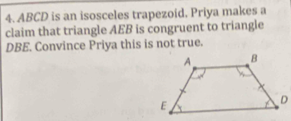 ABCD is an isosceles trapezoid, Priya makes a 
claim that triangle AEB is congruent to triangle
DBE. Convince Priya this is not true.