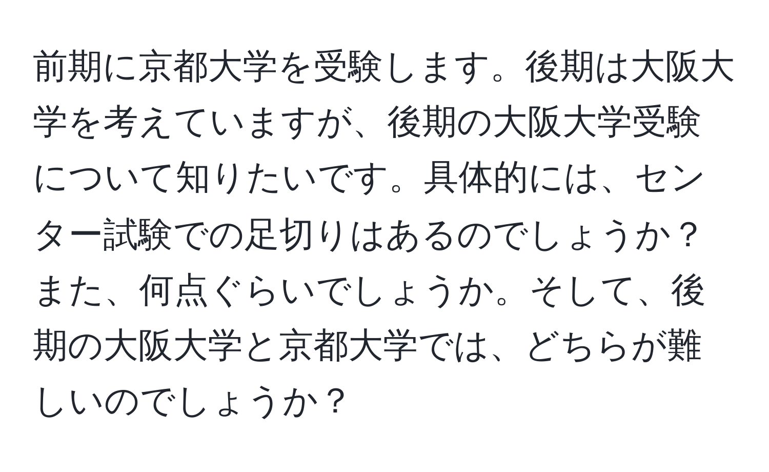 前期に京都大学を受験します。後期は大阪大学を考えていますが、後期の大阪大学受験について知りたいです。具体的には、センター試験での足切りはあるのでしょうか？また、何点ぐらいでしょうか。そして、後期の大阪大学と京都大学では、どちらが難しいのでしょうか？