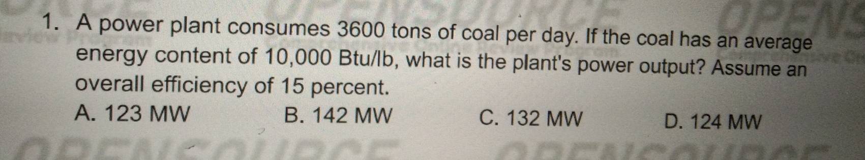 A power plant consumes 3600 tons of coal per day. If the coal has an average
energy content of 10,000 Btu/lb, what is the plant's power output? Assume an
overall efficiency of 15 percent.
A. 123 MW B. 142 MW C. 132 MW D. 124 MW