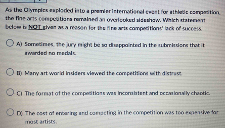 As the Olympics exploded into a premier international event for athletic competition,
the fine arts competitions remained an overlooked sideshow. Which statement
below is NOT given as a reason for the fine arts competitions' lack of success.
A) Sometimes, the jury might be so disappointed in the submissions that it
awarded no medals.
B) Many art world insiders viewed the competitions with distrust.
C) The format of the competitions was inconsistent and occasionally chaotic.
D) The cost of entering and competing in the competition was too expensive for
most artists.