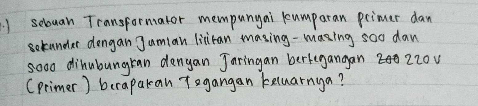 ) sebuan Transformator mempunyai kumparan primer dan 
selander dengan Jumlan lilitan masing-masing soo dan 
so0o dihubungran dengan Jaringan berkegangan2 220v
(primer) berapakan T egangan keluarnya?