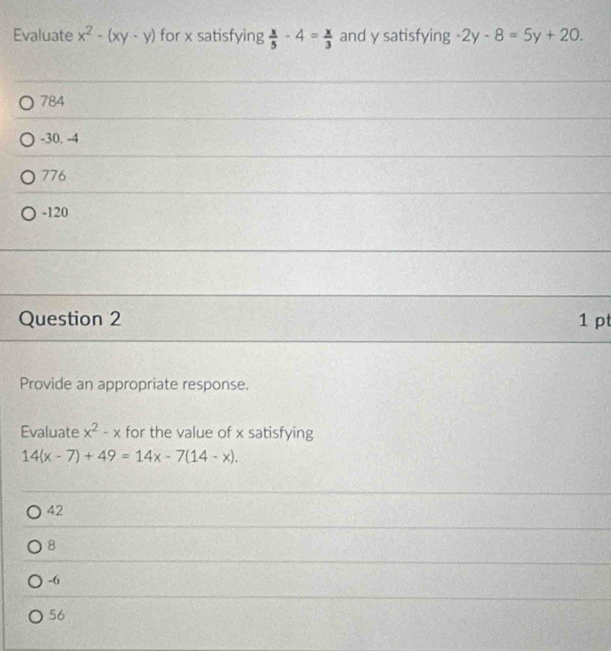 Evaluate x^2-(xy-y) for x satisfying  x/5 -4= x/3  and y satisfying -2y-8=5y+20.
784
-30, -4
776
-120
Question 2 1 pt
Provide an appropriate response.
Evaluate x^2-x for the value of x satisfying
14(x-7)+49=14x-7(14-x).
42
8
-6
56