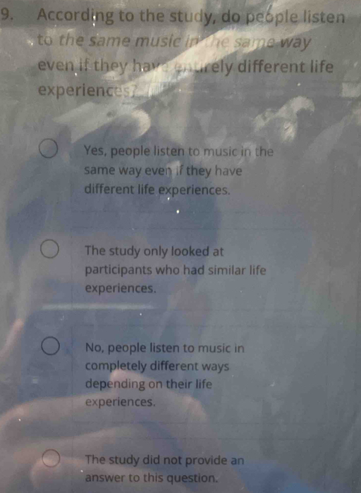 According to the study, do people listen
to the same music in the same way 
even if they have entirely different life
experiences?
Yes, people listen to music in the
same way even if they have
different life experiences.
The study only looked at
participants who had similar life
experiences.
No, people listen to music in
completely different ways
depending on their life
experiences.
The study did not provide an
answer to this question.