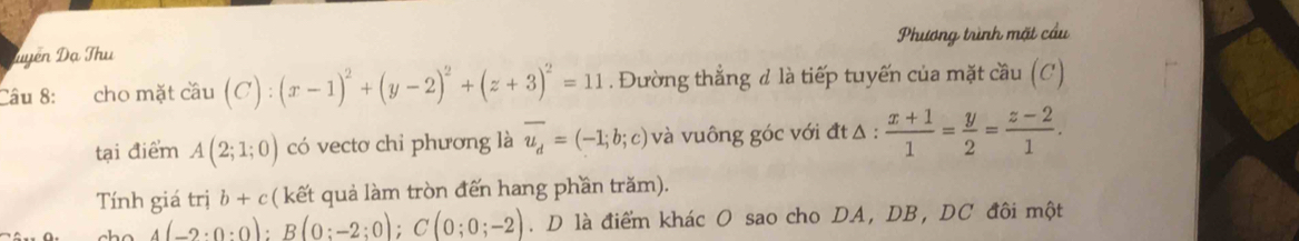 Luyên Đạ Thu Phương trình mặt cầu 
Câu 8: cho mặt cau(C):(x-1)^2+(y-2)^2+(z+3)^2=11. Đường thẳng đ là tiếp tuyến của mặt cầu (C) 
tại điểm A(2;1;0) có vectơ chi phương là overline u_d=(-1;b;c) và vuông góc với đt Δ :  (x+1)/1 = y/2 = (z-2)/1 . 
Tính giá trị b+c ( kết quả làm tròn đến hang phần trăm).
4(-2· 0:0):B(0:-2:0); C(0;0;-2). D là điểm khác O sao cho DA, DB, DC đôi một