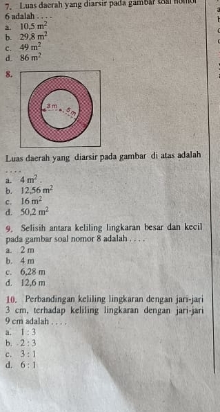 Luas daerah yang diarsir pada gambar soal nomor
6 adalah . . . .
a. 10.5m^2
b. 29.8m^2
c. 49m^2
d. 86m^2
8.
3 m
Luas daerah yang diarsir pada gambar di atas adalah
a. 4m^2.
b. 12.56m^2
c. 16m^2
d. 50.2m^2
9. Selisih antara keliling lingkaran besar dan kecil
pada gambar soal nomor 8 adalah . . . .
a. 2 m
b. 4 m
c. 6,28 m
d. 12,6 m
10. Perbandingan keliling lingkaran dengan jari-jari
3 cm, terhadap keliling lingkaran dengan jari-jari
9 cm adalah . . . .
a. 1:3
b. -2:3
c. 3:1
d. 6:1