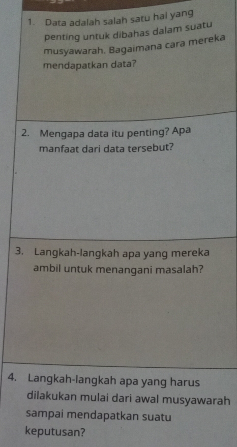 Data adalah salah satu hal yang 
penting untuk dibahas dalam suatu 
musyawarah. Bagaimana cara mereka 
mendapatkan data? 
2. Mengapa data itu penting? Apa 
manfaat dari data tersebut? 
3. Langkah-langkah apa yang mereka 
ambil untuk menangani masalah? 
4. Langkah-langkah apa yang harus 
dilakukan mulai dari awal musyawarah 
sampai mendapatkan suatu 
keputusan?