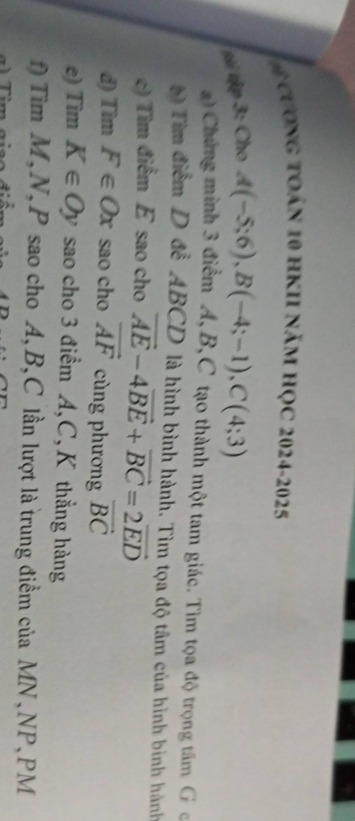 ể CươNG tOán 10 HKII năm HọC 2024-2025 
tài tập 3: Cho
A(-5;6), B(-4;-1), C(4;3)
a) Chứng minh 3 điểm A, B, C tạo thành một tam giác. Tìm tọa độ trọng tâm G c
b Tìm điểm D đề ABCD là hình bình hành. Tìm tọa độ tâm của hình bình hành 
c) Tìm điểm E sao cho vector AE-4vector BE+vector BC=2vector ED
đ) Tìm F∈ Ox sao cho vector AF cùng phương vector BC
e) Tim K∈ Oy sao cho 3 điểm A, C, K thẳng hàng 
f) Tìm M, N, P sao cho A, B, C lần lượt là trung điểm của MN, NP, PM