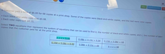 A customer paid a to N of $6.00 for 68 copies at a print shop. Some of the copies were black-and-white copies, and the rest were color copies
Each black-and-white copy cost $0.08.
Each color copy cost $0.15.
copies that the customer paid for at the print shop.
Select TWO equations that represent the system of equations that can be used to find b, the numberies, and c, the number of cale