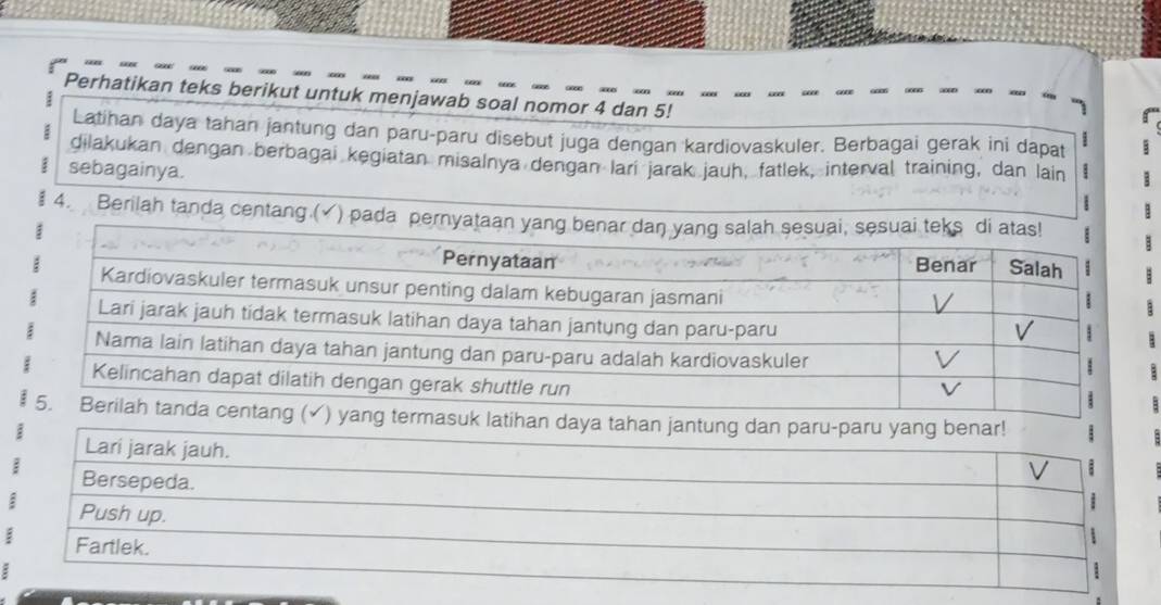 Perhatikan teks berikut untuk menjawab soal nomor 4 dan 5! 
: 
Latihan daya tahan jantung dan paru-paru disebut juga dengan kardiovaskuler. Berbagai gerak ini dapat 
dilakukan dengan berbagai kegiatan misalnya dengan lari jarak jauh, fatlek, interval training, dan lain 
sebagainya. : 
4. Berilah tanda centang.(✓) pada pernyataan yang benar dan yang salah sesuai, sesuai teks di atas! 
: