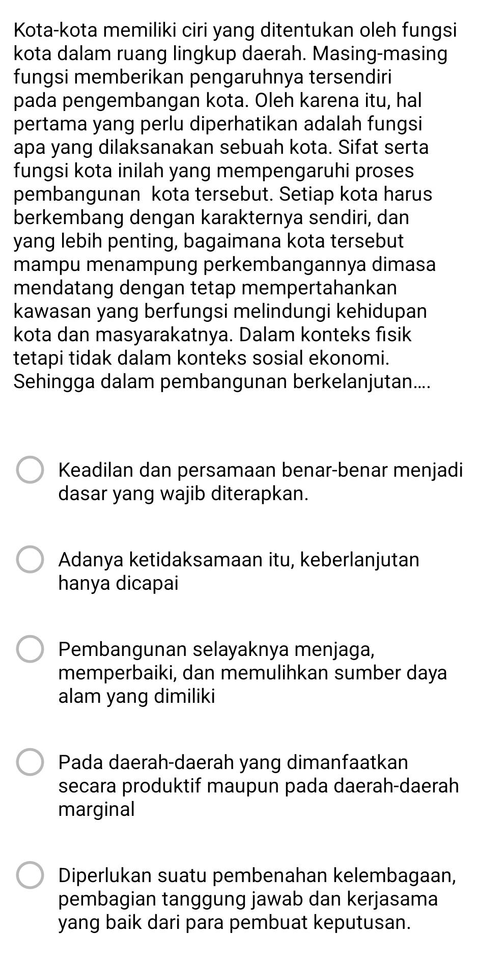 Kota-kota memiliki ciri yang ditentukan oleh fungsi
kota dalam ruang lingkup daerah. Masing-masing
fungsi memberikan pengaruhnya tersendiri
pada pengembangan kota. Oleh karena itu, hal
pertama yang perlu diperhatikan adalah fungsi
apa yang dilaksanakan sebuah kota. Sifat serta
fungsi kota inilah yang mempengaruhi proses
pembangunan kota tersebut. Setiap kota harus
berkembang dengan karakternya sendiri, dan
yang lebih penting, bagaimana kota tersebut
mampu menampung perkembangannya dimasa
mendatang dengan tetap mempertahankan
kawasan yang berfungsi melindungi kehidupan
kota dan masyarakatnya. Dalam konteks fisik
tetapi tidak dalam konteks sosial ekonomi.
Sehingga dalam pembangunan berkelanjutan....
Keadilan dan persamaan benar-benar menjadi
dasar yang wajib diterapkan.
Adanya ketidaksamaan itu, keberlanjutan
hanya dicapai
Pembangunan selayaknya menjaga,
memperbaiki, dan memulihkan sumber daya
alam yang dimiliki
Pada daerah-daerah yang dimanfaatkan
secara produktif maupun pada daerah-daerah
marginal
Diperlukan suatu pembenahan kelembagaan,
pembagian tanggung jawab dan kerjasama
yang baik dari para pembuat keputusan.