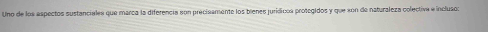 Uno de los aspectos sustanciales que marca la diferencia son precisamente los bienes jurídicos protegidos y que son de naturaleza colectiva e incluso: