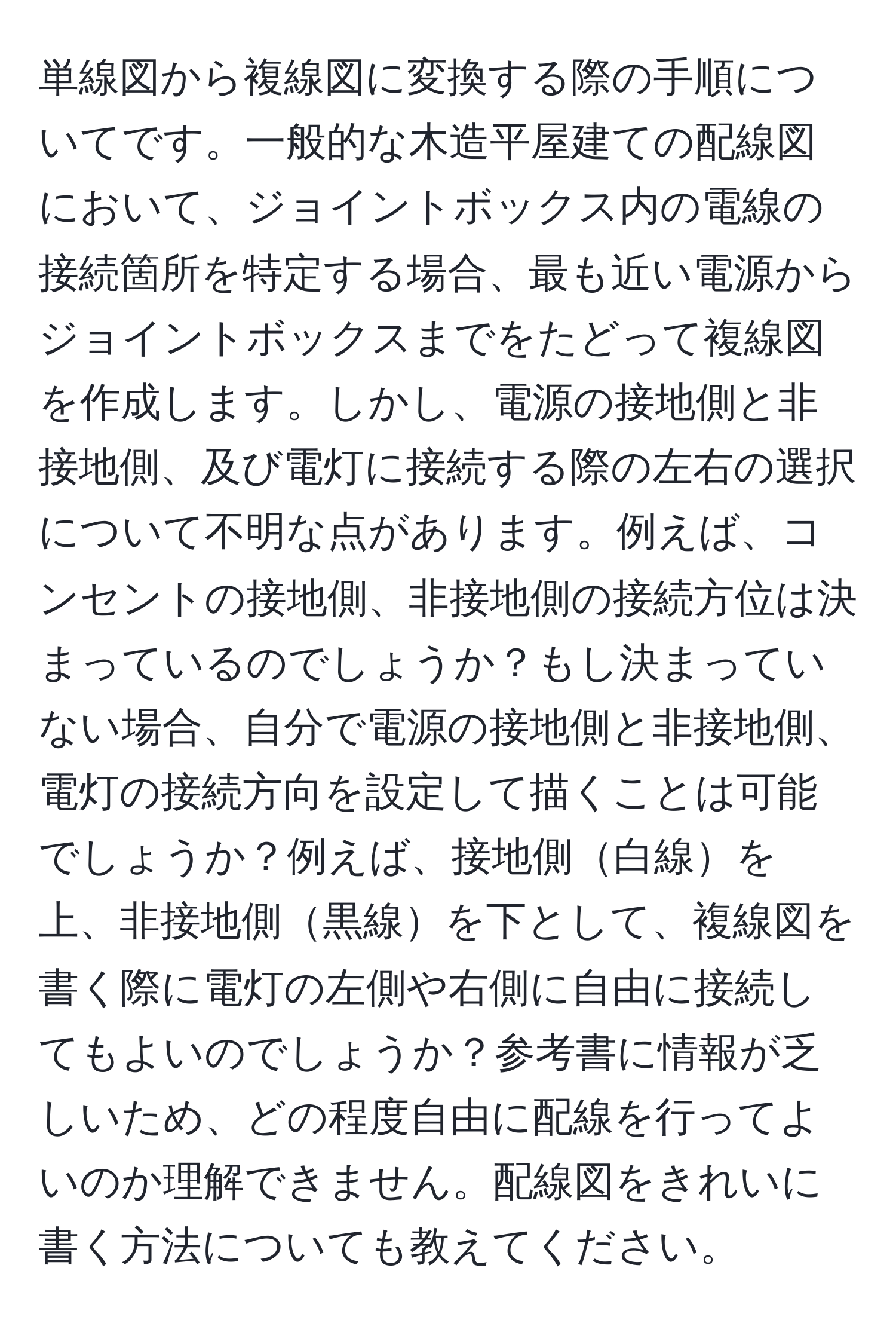 単線図から複線図に変換する際の手順についてです。一般的な木造平屋建ての配線図において、ジョイントボックス内の電線の接続箇所を特定する場合、最も近い電源からジョイントボックスまでをたどって複線図を作成します。しかし、電源の接地側と非接地側、及び電灯に接続する際の左右の選択について不明な点があります。例えば、コンセントの接地側、非接地側の接続方位は決まっているのでしょうか？もし決まっていない場合、自分で電源の接地側と非接地側、電灯の接続方向を設定して描くことは可能でしょうか？例えば、接地側白線を上、非接地側黒線を下として、複線図を書く際に電灯の左側や右側に自由に接続してもよいのでしょうか？参考書に情報が乏しいため、どの程度自由に配線を行ってよいのか理解できません。配線図をきれいに書く方法についても教えてください。