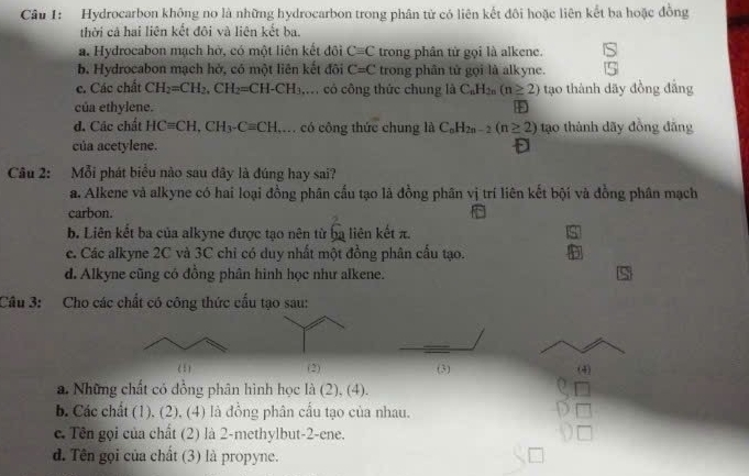 Hydrocarbon không no là những hydrocarbon trong phân tử có liên kết đôi hoặc liên kết ba hoặc đồng
thời cả hai liên kết đôi và liên kết ba.
a. Hydrocabon mạch hờ, có một liên kết đội Cequiv C trong phân từ gọi là alkene.
b. Hydrocabon mạch hở, có một liên kết đôi C=C trong phân tử gọi là alkyne.
c. Các chất CH_2=CH_2,CH_2=CH-CH_3 , có công thức chung là C_nH_2n(n≥ 2) tạo thành dãy đồng đẳng
của ethylene. +
d. Các chất HCequiv CH,CH_3-Cequiv CH ,. có công thức chung là C_nH_2n-2(n≥ 2) tạo thành dãy đồng đăng
của acetylene.
Câu 2: Mỗi phát biểu nào sau đây là đúng hay sai?
a. Alkene và alkyne có hai loại đồng phân cấu tạo là đồng phân vị trí liên kết bội và đồng phân mạch
carbon.
b. Liên kết ba của alkyne được tạo nên từ ba liên kết π. s
c. Các alkyne 2C và 3C chỉ có duy nhất một đồng phân cấu tạo. F
d. Alkyne cũng có đồng phân hình học như alkene.
Câu 3: Cho các chất có công thức cấu tạo sau:
(2) (3) (4)
a. Những chất có đồng phân hình học là (2), (4).
b. Các chất (1), (2), (4) là đồng phân cầu tạo của nhau.
c. Tên gọi của chất (2) là 2-methylbut-2-ene.
d. Tên gọi của chất (3) là propyne.